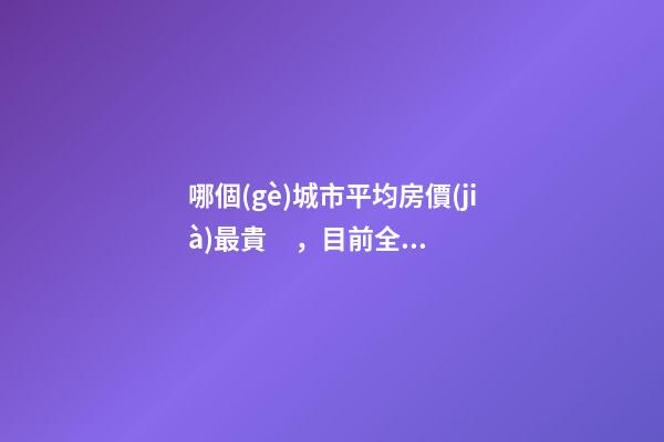 哪個(gè)城市平均房價(jià)最貴，目前全國房價(jià)最高城市排名有誰了解